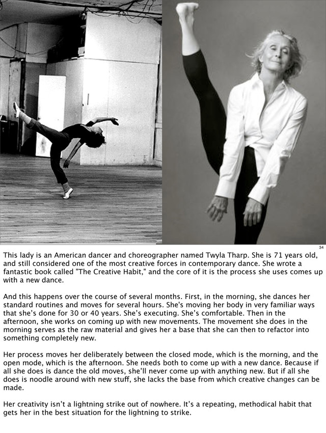 34
This lady is an American dancer and choreographer named Twyla Tharp. She is 71 years old,
and still considered one of the most creative forces in contemporary dance. She wrote a
fantastic book called "The Creative Habit," and the core of it is the process she uses comes up
with a new dance.
And this happens over the course of several months. First, in the morning, she dances her
standard routines and moves for several hours. She's moving her body in very familiar ways
that she’s done for 30 or 40 years. She’s executing. She’s comfortable. Then in the
afternoon, she works on coming up with new movements. The movement she does in the
morning serves as the raw material and gives her a base that she can then to refactor into
something completely new.
Her process moves her deliberately between the closed mode, which is the morning, and the
open mode, which is the afternoon. She needs both to come up with a new dance. Because if
all she does is dance the old moves, she’ll never come up with anything new. But if all she
does is noodle around with new stuff, she lacks the base from which creative changes can be
made.
Her creativity isn’t a lightning strike out of nowhere. It’s a repeating, methodical habit that
gets her in the best situation for the lightning to strike.
