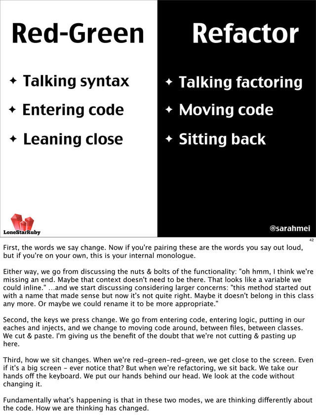 Red-Green Refactor
✦ Talking syntax ✦ Talking factoring
✦ Entering code
✦ Leaning close
✦ Moving code
✦ Sitting back
@sarahmei
42
First, the words we say change. Now if you're pairing these are the words you say out loud,
but if you're on your own, this is your internal monologue.
Either way, we go from discussing the nuts & bolts of the functionality: "oh hmm, I think we're
missing an end. Maybe that context doesn't need to be there. That looks like a variable we
could inline." …and we start discussing considering larger concerns: "this method started out
with a name that made sense but now it's not quite right. Maybe it doesn't belong in this class
any more. Or maybe we could rename it to be more appropriate."
Second, the keys we press change. We go from entering code, entering logic, putting in our
eaches and injects, and we change to moving code around, between ﬁles, between classes.
We cut & paste. I'm giving us the beneﬁt of the doubt that we're not cutting & pasting up
here.
Third, how we sit changes. When we're red-green-red-green, we get close to the screen. Even
if it's a big screen - ever notice that? But when we're refactoring, we sit back. We take our
hands off the keyboard. We put our hands behind our head. We look at the code without
changing it.
Fundamentally what's happening is that in these two modes, we are thinking differently about
the code. How we are thinking has changed.
