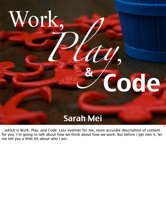 Play,
Work,
Code
&
Sarah Mei
6
...which is Work, Play, and Code. Less eyeliner for me, more accurate description of content
for you. I’m going to talk about how we think about how we work. But before I get into it, let
me tell you a little bit about who I am.
