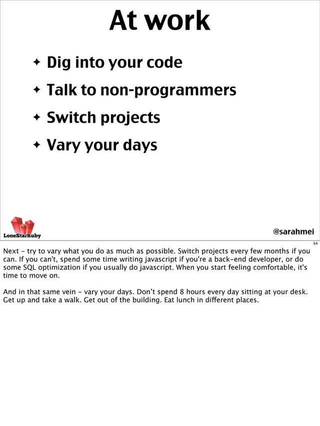 ✦ Dig into your code
✦ Talk to non-programmers
✦ Switch projects
✦ Vary your days
At work
@sarahmei
54
Next - try to vary what you do as much as possible. Switch projects every few months if you
can. If you can't, spend some time writing javascript if you're a back-end developer, or do
some SQL optimization if you usually do javascript. When you start feeling comfortable, it's
time to move on.
And in that same vein - vary your days. Don’t spend 8 hours every day sitting at your desk.
Get up and take a walk. Get out of the building. Eat lunch in different places.
