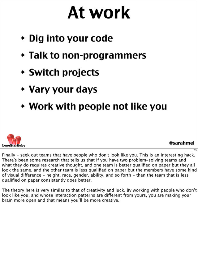 ✦ Dig into your code
✦ Talk to non-programmers
✦ Switch projects
✦ Vary your days
✦ Work with people not like you
At work
@sarahmei
55
Finally - seek out teams that have people who don't look like you. This is an interesting hack.
There's been some research that tells us that if you have two problem-solving teams and
what they do requires creative thought, and one team is better qualiﬁed on paper but they all
look the same, and the other team is less qualiﬁed on paper but the members have some kind
of visual difference - height, race, gender, ability, and so forth - then the team that is less
qualiﬁed on paper consistently does better.
The theory here is very similar to that of creativity and luck. By working with people who don’t
look like you, and whose interaction patterns are different from yours, you are making your
brain more open and that means you’ll be more creative.
