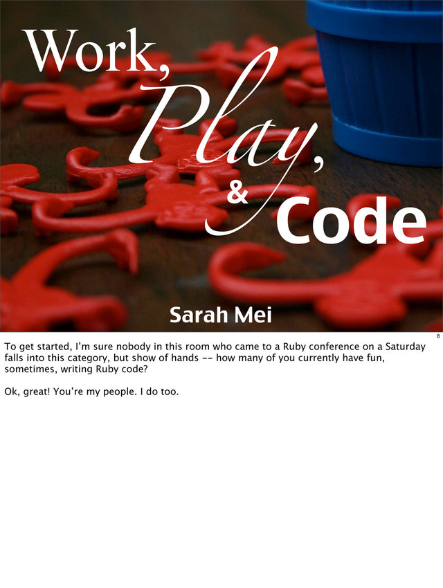 Play,
Work,
Code
&
Sarah Mei
8
To get started, I’m sure nobody in this room who came to a Ruby conference on a Saturday
falls into this category, but show of hands -- how many of you currently have fun,
sometimes, writing Ruby code?
Ok, great! You’re my people. I do too.
