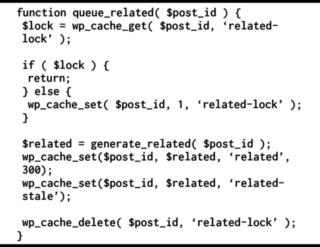 function queue_related( $post_id ) {
$lock = wp_cache_get( $post_id, ‘related-
lock’ );
if ( $lock ) {
return;
} else {
wp_cache_set( $post_id, 1, ‘related-lock’ );
}
$related = generate_related( $post_id );
wp_cache_set($post_id, $related, ‘related’,
300);
wp_cache_set($post_id, $related, ‘related-
stale’);
wp_cache_delete( $post_id, ‘related-lock’ );
}
