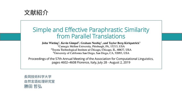 Simple and Effective Paraphrastic Similarity
from Parallel Translations
長岡技術科学大学
自然言語処理研究室
勝田 哲弘
文献紹介
Proceedings of the 57th Annual Meeting of the Association for Computational Linguistics,
pages 4602–4608 Florence, Italy, July 28 - August 2, 2019
