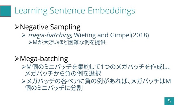 Learning Sentence Embeddings
➢Negative Sampling
➢ mega-batching, Wieting and Gimpel(2018)
➢Mが大きいほど困難な例を提供
➢Mega-batching
➢M個のミニバッチを集約して1つのメガバッチを作成し、
メガバッチから負の例を選択
➢メガバッチの各ペアに負の例があれば、メガバッチはM
個のミニバッチに分割
5

