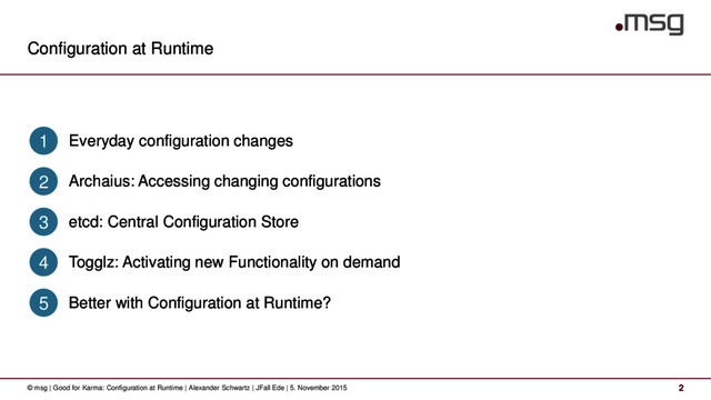 Configuration at Runtime
© msg | Good for Karma: Configuration at Runtime | Alexander Schwartz | JFall Ede | 5. November 2015 2
Everyday configuration changes
1
Archaius: Accessing changing configurations
2
etcd: Central Configuration Store
3
Togglz: Activating new Functionality on demand
4
Better with Configuration at Runtime?
5

