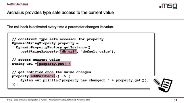 Netflix Archaius
Archaius provides type safe access to the current value
© msg | Good for Karma: Configuration at Runtime | Alexander Schwartz | JFall Ede | 5. November 2015 14
The call back is activated every time a parameter changes its value.
// construct type safe accessor for property
DynamicStringProperty property =
DynamicPropertyFactory.getInstance()
.getStringProperty("db.url", "default value");
// access current value
String url = property.get();
// get notified once the value changes
property.addCallback(() -> {
System.out.println("property has changed: " + property.get());
});
