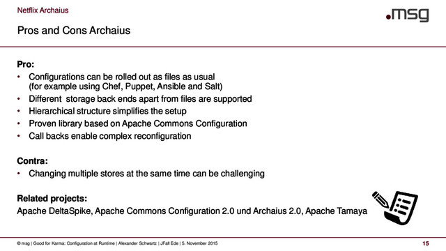 Netflix Archaius
Pros and Cons Archaius
© msg | Good for Karma: Configuration at Runtime | Alexander Schwartz | JFall Ede | 5. November 2015 15
Pro:
• Configurations can be rolled out as files as usual
(for example using Chef, Puppet, Ansible and Salt)
• Different storage back ends apart from files are supported
• Hierarchical structure simplifies the setup
• Proven library based on Apache Commons Configuration
• Call backs enable complex reconfiguration
Contra:
• Changing multiple stores at the same time can be challenging
Related projects:
Apache DeltaSpike, Apache Commons Configuration 2.0 und Archaius 2.0, Apache Tamaya
