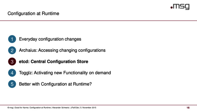 Configuration at Runtime
16
© msg | Good for Karma: Configuration at Runtime | Alexander Schwartz | JFall Ede | 5. November 2015
Everyday configuration changes
1
Archaius: Accessing changing configurations
2
etcd: Central Configuration Store
3
Togglz: Activating new Functionality on demand
4
Better with Configuration at Runtime?
5
