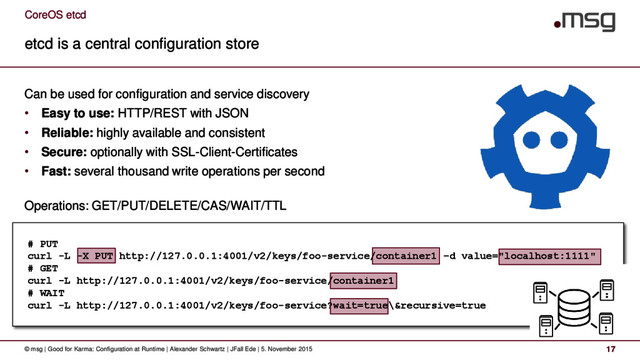 CoreOS etcd
etcd is a central configuration store
© msg | Good for Karma: Configuration at Runtime | Alexander Schwartz | JFall Ede | 5. November 2015 17
Can be used for configuration and service discovery
• Easy to use: HTTP/REST with JSON
• Reliable: highly available and consistent
• Secure: optionally with SSL-Client-Certificates
• Fast: several thousand write operations per second
Operations: GET/PUT/DELETE/CAS/WAIT/TTL
# PUT
curl -L -X PUT http://127.0.0.1:4001/v2/keys/foo-service/container1 –d value="localhost:1111"
# GET
curl -L http://127.0.0.1:4001/v2/keys/foo-service/container1
# WAIT
curl -L http://127.0.0.1:4001/v2/keys/foo-service?wait=true\&recursive=true
