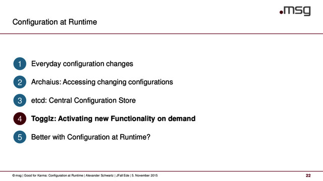 Configuration at Runtime
22
© msg | Good for Karma: Configuration at Runtime | Alexander Schwartz | JFall Ede | 5. November 2015
Everyday configuration changes
1
Archaius: Accessing changing configurations
2
etcd: Central Configuration Store
3
Togglz: Activating new Functionality on demand
4
Better with Configuration at Runtime?
5
