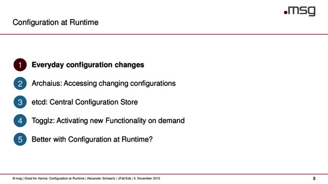 Configuration at Runtime
© msg | Good for Karma: Configuration at Runtime | Alexander Schwartz | JFall Ede | 5. November 2015 5
Everyday configuration changes
1
Archaius: Accessing changing configurations
2
etcd: Central Configuration Store
3
Togglz: Activating new Functionality on demand
4
Better with Configuration at Runtime?
5
