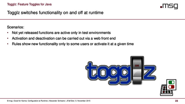 Togglz: Feature Toggles for Java
Togglz switches functionality on and off at runtime
© msg | Good for Karma: Configuration at Runtime | Alexander Schwartz | JFall Ede | 5. November 2015 23
Scenarios:
• Not yet released functions are active only in test environments
• Activation and deactivation can be carried out via a web front end
• Rules show new functionality only to some users or activate it at a given time
