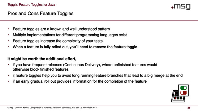 Togglz: Feature Toggles for Java
Pros and Cons Feature Toggles
© msg | Good for Karma: Configuration at Runtime | Alexander Schwartz | JFall Ede | 5. November 2015 26
• Feature toggles are a known and well understood pattern
• Multiple implementations for different programming languages exist
• Feature toggles increase the complexity of your tests
• When a feature is fully rolled out, you’ll need to remove the feature toggle
It might be worth the additional effort,
• if you have frequent releases (Continuous Delivery), where unfinished features would
otherwise block finished features
• if feature toggles help you to avoid long running feature branches that lead to a big merge at the end
• if an early gradual roll out provides information for the completion of the feature
