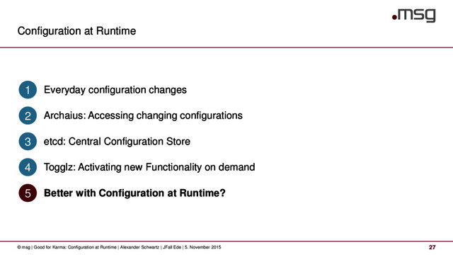 Configuration at Runtime
27
© msg | Good for Karma: Configuration at Runtime | Alexander Schwartz | JFall Ede | 5. November 2015
Everyday configuration changes
1
Archaius: Accessing changing configurations
2
etcd: Central Configuration Store
3
Togglz: Activating new Functionality on demand
4
Better with Configuration at Runtime?
5

