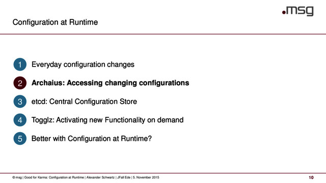 Configuration at Runtime
© msg | Good for Karma: Configuration at Runtime | Alexander Schwartz | JFall Ede | 5. November 2015 10
Everyday configuration changes
1
Archaius: Accessing changing configurations
2
etcd: Central Configuration Store
3
Togglz: Activating new Functionality on demand
4
Better with Configuration at Runtime?
5
