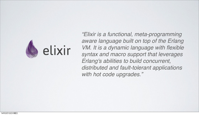 “Elixir is a functional, meta-programming
aware language built on top of the Erlang
VM. It is a dynamic language with ﬂexible
syntax and macro support that leverages
Erlang's abilities to build concurrent,
distributed and fault-tolerant applications
with hot code upgrades.”
14೥3݄13೔໦༵೔

