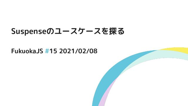 Suspenseのユースケースを探る
FukuokaJS #15 2021/02/08
