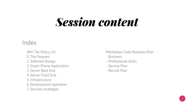 2
Session content
MHT Tec Policy 2.0
0. The Purpose
1. Software Design
2. Smart Phone Application
3. Server Back End
4. Server Front End
5. Infrastructure
6. Development operation
7. Services strategies
Index
Manhattan Code Business Plan
- Business
- Professional Skills
- Service Plan
- Recruit Plan
