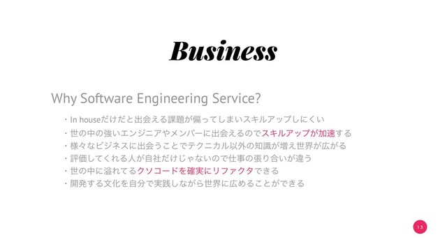 1 3
Business
ɾIn house͚ͩͩͱग़ձ͑Δ՝୊͕ภͬͯ͠·͍εΩϧΞοϓ͠ʹ͍͘
ɾੈͷதͷڧ͍ΤϯδχΞ΍ϝϯόʔʹग़ձ͑ΔͷͰεΩϧΞοϓ͕Ճ଎͢Δ
ɾ༷ʑͳϏδωεʹग़ձ͏͜ͱͰςΫχΧϧҎ֎ͷ஌͕ࣝ૿͑ੈք͕޿͕Δ
ɾධՁͯ͘͠ΕΔਓ͕͚ࣗࣾͩ͡Όͳ͍ͷͰ࢓ࣄͷுΓ߹͍͕ҧ͏
ɾੈͷதʹᷓΕͯΔΫιίʔυΛ࣮֬ʹϦϑΝΫλͰ͖Δ
ɾ։ൃ͢ΔจԽΛࣗ෼Ͱ࣮ફ͠ͳ͕Βੈքʹ޿ΊΔ͜ͱ͕Ͱ͖Δ
Why Software Engineering Service?
