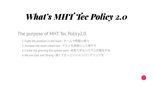 3
What’s MHT Tec Policy 2.0
1. Fight the problem in the team - νʔϜͰ໰୊ͱઓ͏
2. Increase the asset called test - ςετΛࢿ࢈ʹͯ͠૿΍͢
3. Create the growing the system seed - ੒௕Ͱ͖ΔγεςϜͷछΛ࡞Δ
4. We are Cool and Strong - ڧ͔͍͍ͯͬ͘͜ΤϯδχΞϦϯάΛ
The purpose of MHT Tec Policy2.0
