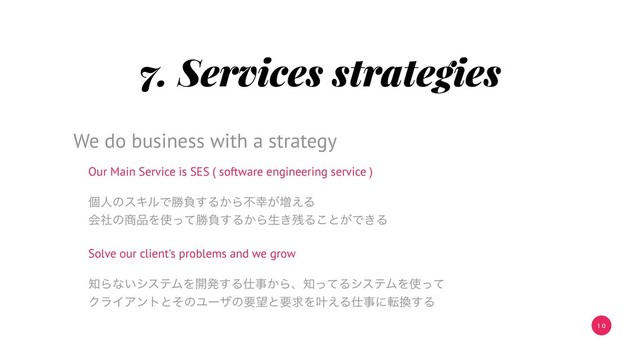 1 0
7. Services strategies
Our Main Service is SES ( software engineering service )
ݸਓͷεΩϧͰউෛ͢Δ͔Βෆ޾͕૿͑Δ
ձࣾͷ঎඼Λ࢖ͬͯউෛ͢Δ͔Βੜ͖࢒Δ͜ͱ͕Ͱ͖Δ
Solve our client's problems and we grow
஌Βͳ͍γεςϜΛ։ൃ͢Δ࢓ࣄ͔Βɺ஌ͬͯΔγεςϜΛ࢖ͬͯ
ΫϥΠΞϯτͱͦͷϢʔβͷཁ๬ͱཁٻΛ׎͑Δ࢓ࣄʹస׵͢Δ
We do business with a strategy
