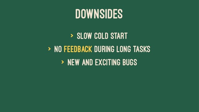Downsides
> Slow cold start
> No feedback during long tasks
> New and exciting bugs
