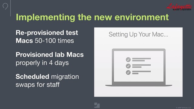 © JAMF Software, LLC
Implementing the new environment
Re-provisioned test
Macs 50-100 times

Provisioned lab Macs
properly in 4 days

Scheduled migration
swaps for staﬀ

