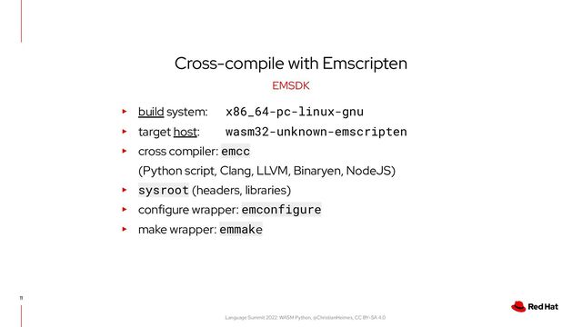 Language Summit 2022: WASM Python, @ChristianHeimes, CC BY-SA 4.0
Cross-compile with Emscripten
11
EMSDK
▸ build system: x86_64-pc-linux-gnu
▸ target host: wasm32-unknown-emscripten
▸ cross compiler: emcc
(Python script, Clang, LLVM, Binaryen, NodeJS)
▸ sysroot (headers, libraries)
▸ configure wrapper: emconfigure
▸ make wrapper: emmake

