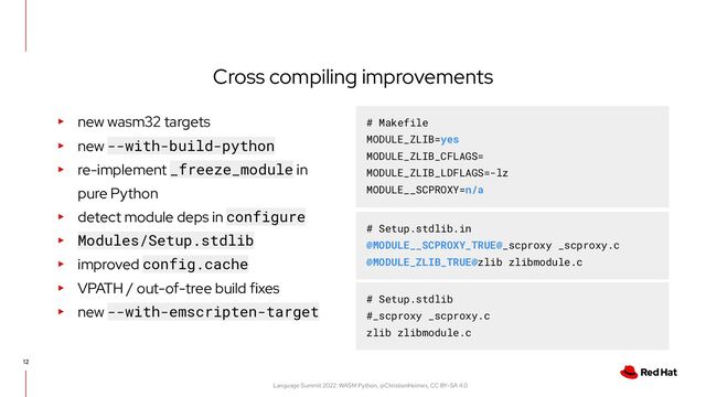 Language Summit 2022: WASM Python, @ChristianHeimes, CC BY-SA 4.0
Cross compiling improvements
12
▸ new wasm32 targets
▸ new --with-build-python
▸ re-implement _freeze_module in
pure Python
▸ detect module deps in configure
▸ Modules/Setup.stdlib
▸ improved config.cache
▸ VPATH / out-of-tree build fixes
▸ new --with-emscripten-target
# Makefile
MODULE_ZLIB=yes
MODULE_ZLIB_CFLAGS=
MODULE_ZLIB_LDFLAGS=-lz
MODULE__SCPROXY=n/a
# Setup.stdlib.in
@MODULE__SCPROXY_TRUE@_scproxy _scproxy.c
@MODULE_ZLIB_TRUE@zlib zlibmodule.c
# Setup.stdlib
#_scproxy _scproxy.c
zlib zlibmodule.c
