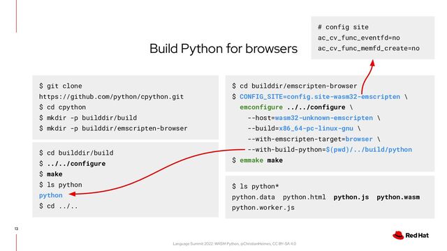 Language Summit 2022: WASM Python, @ChristianHeimes, CC BY-SA 4.0
13
Build Python for browsers
$ git clone
https://github.com/python/cpython.git
$ cd cpython
$ mkdir -p builddir/build
$ mkdir -p builddir/emscripten-browser
$ cd builddir/emscripten-browser
$ CONFIG_SITE=config.site-wasm32-emscripten \
emconfigure ../../configure \
--host=wasm32-unknown-emscripten \
--build=x86_64-pc-linux-gnu \
--with-emscripten-target=browser \
--with-build-python=$(pwd)/../build/python
$ emmake make
$ cd builddir/build
$ ../../configure
$ make
$ ls python
python
$ cd ../..
$ ls python*
python.data python.html python.js python.wasm
python.worker.js
# config site
ac_cv_func_eventfd=no
ac_cv_func_memfd_create=no
