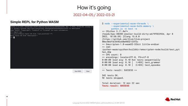 Language Summit 2022: WASM Python, @ChristianHeimes, CC BY-SA 4.0
14
How it's going
2022-04-05 / 2022-03-21
$ node --experimental-wasm-threads \
--experimental-wasm-bulk-memory \
python.js -m test -w
== CPython 3.11.0a7+
(heads/bpo-40280-smaller-build-dirty:eb79f02293d, Apr 8
2022, 10:58:59) [Clang 15.0.0
(https://github.com/llvm/llvm-project
80ec0ebfdc5692a58e0832125f2c
== Emscripten-1.0-wasm32-32bit little-endian
== cwd:
/python-wasm/cpython/builddir/emscripten-node/build/test_pyt
hon_42æ
== CPU count: 8
== encodings: locale=UTF-8, FS=utf-8
0:00:00 load avg: 0.10 Run tests sequentially
0:00:00 load avg: 0.10 [ 1/435] test_grammar
0:00:00 load avg: 0.10 [ 2/435] test_opcodes
...
== Tests result: SUCCESS ==
342 tests OK.
92 tests skipped.
Total duration: 12 min 22 sec
Tests result: SUCCESS

