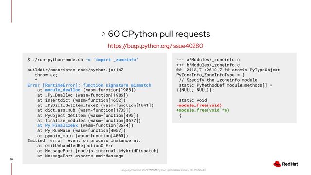 Language Summit 2022: WASM Python, @ChristianHeimes, CC BY-SA 4.0
> 60 CPython pull requests
16
https://bugs.python.org/issue40280
$ ./run-python-node.sh -c 'import _zoneinfo'
builddir/emscripten-node/python.js:147
throw ex;
^
Error [RuntimeError]: function signature mismatch
at module_dealloc (wasm-function[1908])
at _Py_Dealloc (wasm-function[1986])
at insertdict (wasm-function[1652])
at _PyDict_SetItem_Take2 (wasm-function[1641])
at dict_ass_sub (wasm-function[1733])
at PyObject_SetItem (wasm-function[495])
at finalize_modules (wasm-function[3677])
at Py_FinalizeEx (wasm-function[3674])
at Py_RunMain (wasm-function[4057])
at pymain_main (wasm-function[4060])
Emitted 'error' event on process instance at:
at emitUnhandledRejectionOrErr
at MessagePort.[nodejs.internal.kHybridDispatch]
at MessagePort.exports.emitMessage
--- a/Modules/_zoneinfo.c
+++ b/Modules/_zoneinfo.c
@@ -2612,7 +2612,7 @@ static PyTypeObject
PyZoneInfo_ZoneInfoType = {
// Specify the _zoneinfo module
static PyMethodDef module_methods[] =
{{NULL, NULL}};
static void
-module_free(void)
+module_free(void *m)
{
