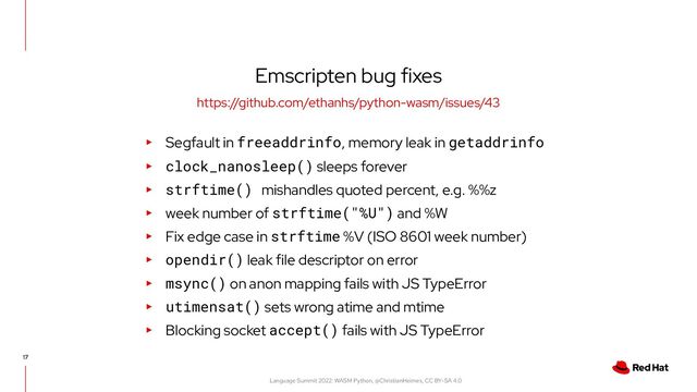 Language Summit 2022: WASM Python, @ChristianHeimes, CC BY-SA 4.0
Emscripten bug fixes
17
https://github.com/ethanhs/python-wasm/issues/43
▸ Segfault in freeaddrinfo, memory leak in getaddrinfo
▸ clock_nanosleep() sleeps forever
▸ strftime() mishandles quoted percent, e.g. %%z
▸ week number of strftime("%U") and %W
▸ Fix edge case in strftime %V (ISO 8601 week number)
▸ opendir() leak file descriptor on error
▸ msync() on anon mapping fails with JS TypeError
▸ utimensat() sets wrong atime and mtime
▸ Blocking socket accept() fails with JS TypeError
