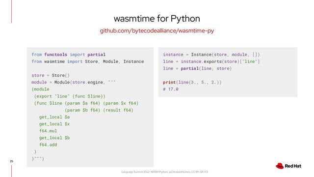 Language Summit 2022: WASM Python, @ChristianHeimes, CC BY-SA 4.0
25
wasmtime for Python
github.com/bytecodealliance/wasmtime-py
from functools import partial
from wasmtime import Store, Module, Instance
store = Store()
module = Module(store.engine, """
(module
(export "line" (func $line))
(func $line (param $a f64) (param $x f64)
(param $b f64) (result f64)
get_local $a
get_local $x
f64.mul
get_local $b
f64.add
)
)""")
instance = Instance(store, module, [])
line = instance.exports(store)["line"]
line = partial(line, store)
print(line(3., 5., 2.))
# 17.0
