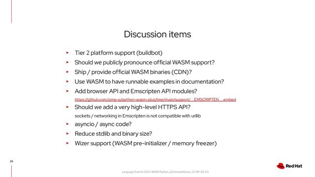 Language Summit 2022: WASM Python, @ChristianHeimes, CC BY-SA 4.0
Discussion items
26
▸ Tier 2 platform support (buildbot)
▸ Should we publicly pronounce official WASM support?
▸ Ship / provide official WASM binaries (CDN)?
▸ Use WASM to have runnable examples in documentation?
▸ Add browser API and Emscripten API modules?
https://github.com/pmp-p/python-wasm-plus/tree/main/support/__EMSCRIPTEN__.embed
▸ Should we add a very high-level HTTPS API?
sockets / networking in Emscripten is not compatible with urllib
▸ asyncio / async code?
▸ Reduce stdlib and binary size?
▸ Wizer support (WASM pre-initializer / memory freezer)
