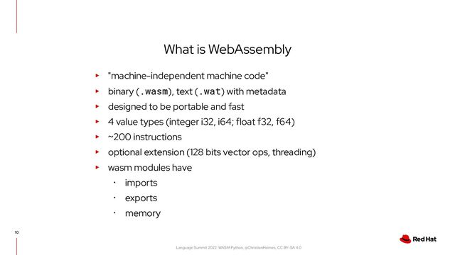 Language Summit 2022: WASM Python, @ChristianHeimes, CC BY-SA 4.0
10
What is WebAssembly
▸ "machine-independent machine code"
▸ binary (.wasm), text (.wat) with metadata
▸ designed to be portable and fast
▸ 4 value types (integer i32, i64; float f32, f64)
▸ ~200 instructions
▸ optional extension (128 bits vector ops, threading)
▸ wasm modules have
･ imports
･ exports
･ memory
