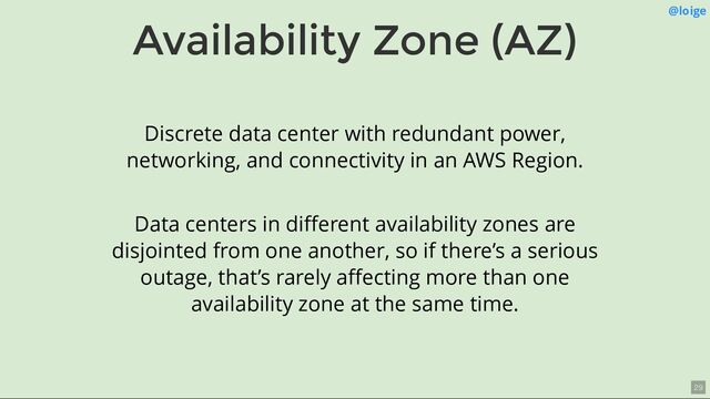 Availability Zone (AZ) @loige
Discrete data center with redundant power,
networking, and connectivity in an AWS Region.
Data centers in diﬀerent availability zones are
disjointed from one another, so if there’s a serious
outage, that’s rarely aﬀecting more than one
availability zone at the same time.
29
