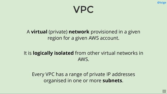 VPC @loige
A virtual (private) network provisioned in a given
region for a given AWS account.
It is logically isolated from other virtual networks in
AWS.
Every VPC has a range of private IP addresses
organised in one or more subnets.
31
