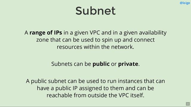Subnet @loige
A range of IPs in a given VPC and in a given availability
zone that can be used to spin up and connect
resources within the network.
Subnets can be public or private.
A public subnet can be used to run instances that can
have a public IP assigned to them and can be
reachable from outside the VPC itself.
32
