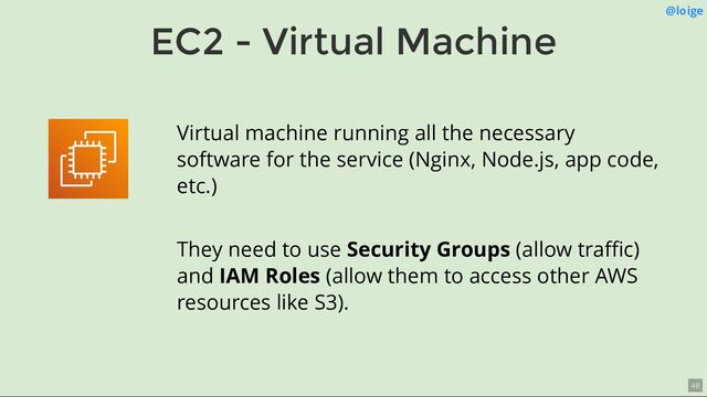 EC2 - Virtual Machine
@loige
Virtual machine running all the necessary
software for the service (Nginx, Node.js, app code,
etc.)
They need to use Security Groups (allow traﬃc)
and IAM Roles (allow them to access other AWS
resources like S3).
48
