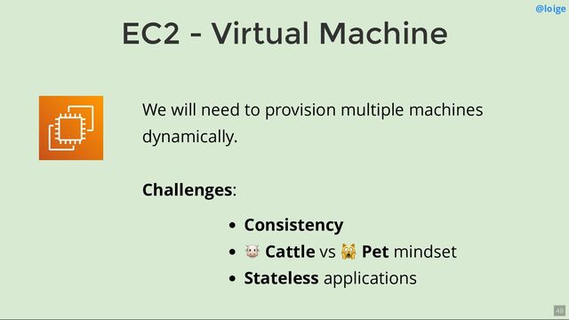 EC2 - Virtual Machine
@loige
We will need to provision multiple machines
dynamically.
Challenges:
Consistency
🐮 Cattle vs
🙀 Pet mindset
Stateless applications
49
