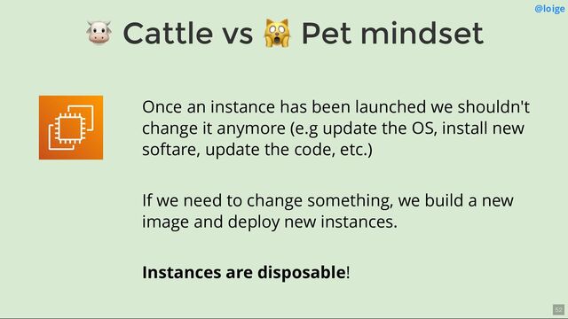 🐮 Cattle vs
🙀 Pet mindset
@loige
Once an instance has been launched we shouldn't
change it anymore (e.g update the OS, install new
softare, update the code, etc.)
If we need to change something, we build a new
image and deploy new instances.
Instances are disposable!
52

