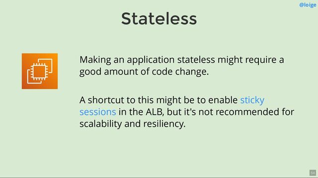 Stateless
@loige
Making an application stateless might require a
good amount of code change.
A shortcut to this might be to enable
in the ALB, but it's not recommended for
scalability and resiliency.
sticky
sessions
54
