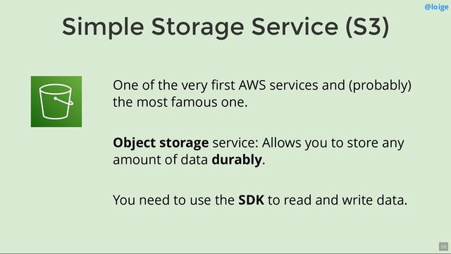 Simple Storage Service (S3)
@loige
One of the very ﬁrst AWS services and (probably)
the most famous one.
Object storage service: Allows you to store any
amount of data durably.
You need to use the SDK to read and write data.
58
