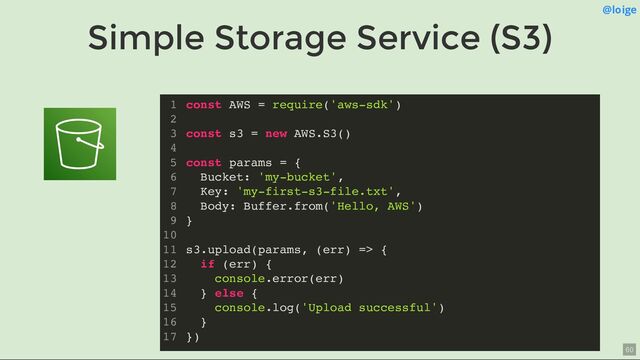 Simple Storage Service (S3)
@loige
const AWS = require('aws-sdk')
const s3 = new AWS.S3()
const params = {
Bucket: 'my-bucket',
Key: 'my-first-s3-file.txt',
Body: Buffer.from('Hello, AWS')
}
s3.upload(params, (err) => {
if (err) {
console.error(err)
} else {
console.log('Upload successful')
}
})
1
2
3
4
5
6
7
8
9
10
11
12
13
14
15
16
17
const AWS = require('aws-sdk')
1
2
const s3 = new AWS.S3()
3
4
const params = {
5
Bucket: 'my-bucket',
6
Key: 'my-first-s3-file.txt',
7
Body: Buffer.from('Hello, AWS')
8
}
9
10
s3.upload(params, (err) => {
11
if (err) {
12
console.error(err)
13
} else {
14
console.log('Upload successful')
15
}
16
})
17
const s3 = new AWS.S3()
const AWS = require('aws-sdk')
1
2
3
4
const params = {
5
Bucket: 'my-bucket',
6
Key: 'my-first-s3-file.txt',
7
Body: Buffer.from('Hello, AWS')
8
}
9
10
s3.upload(params, (err) => {
11
if (err) {
12
console.error(err)
13
} else {
14
console.log('Upload successful')
15
}
16
})
17
const params = {
Bucket: 'my-bucket',
Key: 'my-first-s3-file.txt',
Body: Buffer.from('Hello, AWS')
}
const AWS = require('aws-sdk')
1
2
const s3 = new AWS.S3()
3
4
5
6
7
8
9
10
s3.upload(params, (err) => {
11
if (err) {
12
console.error(err)
13
} else {
14
console.log('Upload successful')
15
}
16
})
17
s3.upload(params, (err) => {
if (err) {
console.error(err)
} else {
console.log('Upload successful')
}
})
const AWS = require('aws-sdk')
1
2
const s3 = new AWS.S3()
3
4
const params = {
5
Bucket: 'my-bucket',
6
Key: 'my-first-s3-file.txt',
7
Body: Buffer.from('Hello, AWS')
8
}
9
10
11
12
13
14
15
16
17
const AWS = require('aws-sdk')
const s3 = new AWS.S3()
const params = {
Bucket: 'my-bucket',
Key: 'my-first-s3-file.txt',
Body: Buffer.from('Hello, AWS')
}
s3.upload(params, (err) => {
if (err) {
console.error(err)
} else {
console.log('Upload successful')
}
})
1
2
3
4
5
6
7
8
9
10
11
12
13
14
15
16
17
60
