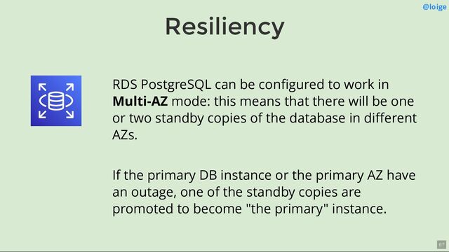Resiliency
@loige
RDS PostgreSQL can be conﬁgured to work in
Multi-AZ mode: this means that there will be one
or two standby copies of the database in diﬀerent
AZs.
If the primary DB instance or the primary AZ have
an outage, one of the standby copies are
promoted to become "the primary" instance.
67
