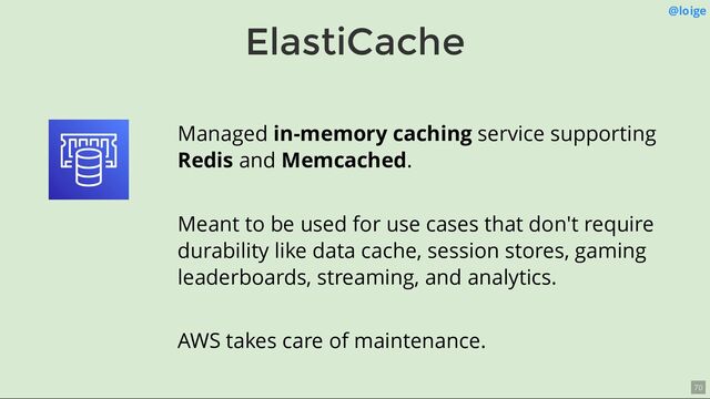 ElastiCache
@loige
Managed in-memory caching service supporting
Redis and Memcached.
Meant to be used for use cases that don't require
durability like data cache, session stores, gaming
leaderboards, streaming, and analytics.
AWS takes care of maintenance.
70
