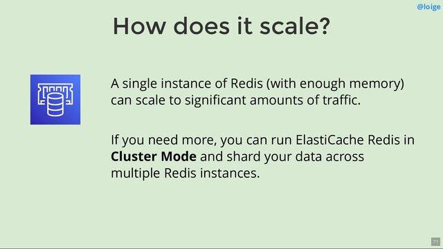 How does it scale?
@loige
A single instance of Redis (with enough memory)
can scale to signiﬁcant amounts of traﬃc.
If you need more, you can run ElastiCache Redis in
Cluster Mode and shard your data across
multiple Redis instances.
71
