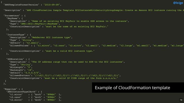 {
"AWSTemplateFormatVersion" : "2010-09-09",
"Description" : "AWS CloudFormation Sample Template EC2InstanceWithSecurityGroupSample: Create an Amazon EC2 instance running the A
"Parameters" : {
"KeyName": {
"Description" : "Name of an existing EC2 KeyPair to enable SSH access to the instance",
"Type": "AWS::EC2::KeyPair::KeyName",
"ConstraintDescription" : "must be the name of an existing EC2 KeyPair."
},
"InstanceType" : {
"Description" : "WebServer EC2 instance type",
"Type" : "String",
"Default" : "t2.small",
"AllowedValues" : [ "t1.micro", "t2.nano", "t2.micro", "t2.small", "t2.medium", "t2.large", "m1.small", "m1.medium", "m1.large"
,
"ConstraintDescription" : "must be a valid EC2 instance type."
},
"SSHLocation" : {
"Description" : "The IP address range that can be used to SSH to the EC2 instances",
"Type": "String",
"MinLength": "9",
"MaxLength": "18",
"Default": "0.0.0.0/0",
"AllowedPattern": "(\\d{1,3})\\.(\\d{1,3})\\.(\\d{1,3})\\.(\\d{1,3})/(\\d{1,2})",
"ConstraintDescription": "must be a valid IP CIDR range of the form x.x.x.x/x."
}
},
"Mappings" : {
"AWSInstanceType2Arch" : {
"t1.micro" : { "Arch" : "HVM64" },
"t2.nano" : { "Arch" : "HVM64" },
"t2.micro" : { "Arch" : "HVM64" },
@loige
Example of CloudFormation template
78
